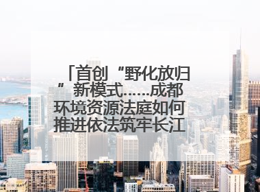 首创“野化放归”新模式……成都环境资源法庭如何推进依法筑牢长江上游生态屏障